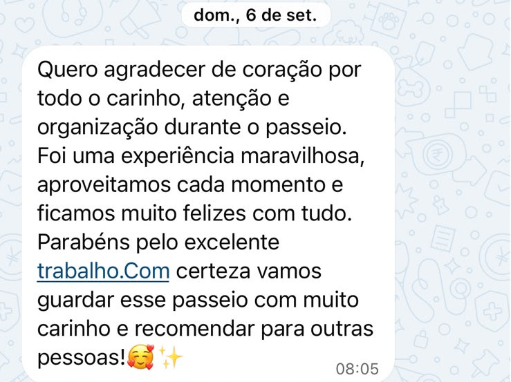 Mensagem recebida pelo WhatsApp: “Quero agradecer de coração por todo o carinho, atenção e organização durante o passeio. Foi uma experiência maravilhosa, aproveitamos cada momento e ficamos muito felizes com tudo. Parabéns pelo excelente trabalho. Com certeza vamos guardar esse passeio com muito carinho e recomendar para outras pessoas! 🥰✨”